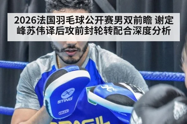 2026法国羽毛球公开赛男双前瞻 谢定峰苏伟译后攻前封轮转配合深度分析