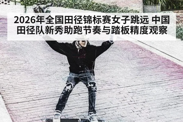 2026年全国田径锦标赛女子跳远 中国田径队新秀助跑节奏与踏板精度观察
