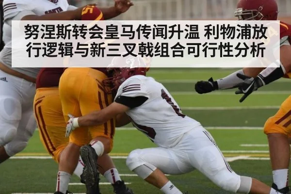 努涅斯转会皇马传闻升温 利物浦放行逻辑与新三叉戟组合可行性分析