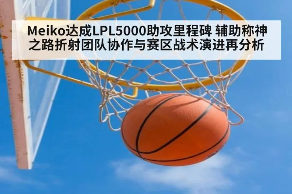 Meiko达成LPL5000助攻里程碑 辅助称神之路折射团队协作与赛区战术演进再分析